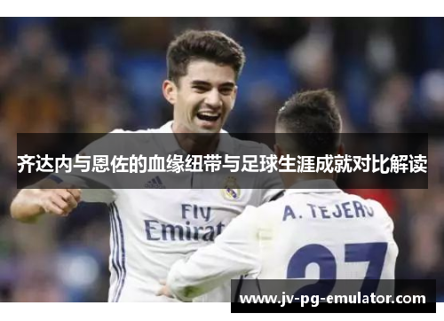 齐达内与恩佐的血缘纽带与足球生涯成就对比解读