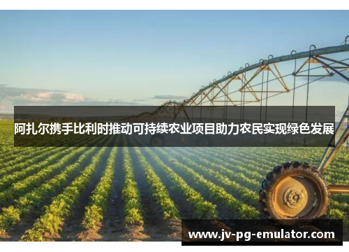 阿扎尔携手比利时推动可持续农业项目助力农民实现绿色发展 阿扎尔携手比利时推动可持续农业项目助力农民实现绿色发展