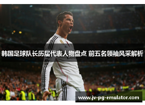 韩国足球队长历届代表人物盘点 前五名领袖风采解析 韩国足球队长历届代表人物盘点 前五名领袖风采解析