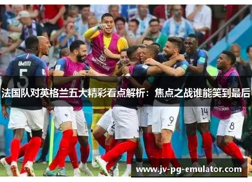 法国队对英格兰五大精彩看点解析：焦点之战谁能笑到最后