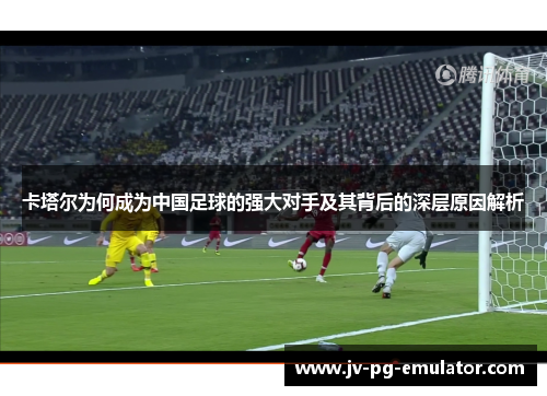 卡塔尔为何成为中国足球的强大对手及其背后的深层原因解析