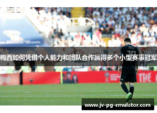 梅西如何凭借个人能力和团队合作赢得多个小型赛事冠军 梅西如何凭借个人能力和团队合作赢得多个小型赛事冠军