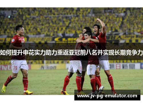 如何提升申花实力助力重返亚冠前八名并实现长期竞争力