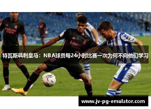 特瓦斯讽刺皇马：NBA球员每24小时比赛一次为何不向他们学习