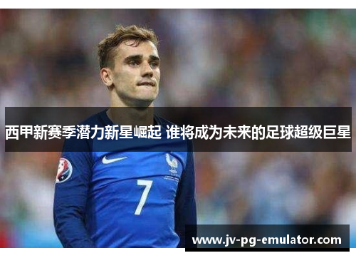 西甲新赛季潜力新星崛起 谁将成为未来的足球超级巨星 西甲新赛季潜力新星崛起 谁将成为未来的足球超级巨星