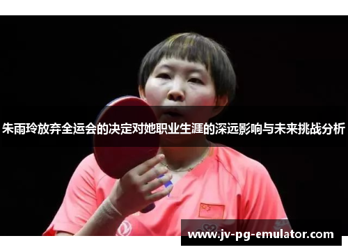 朱雨玲放弃全运会的决定对她职业生涯的深远影响与未来挑战分析