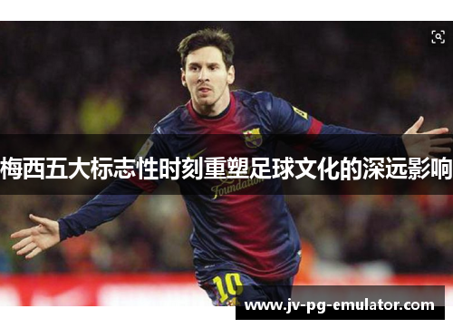 梅西五大标志性时刻重塑足球文化的深远影响