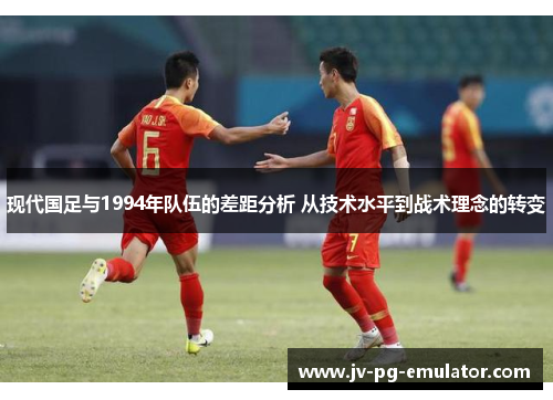现代国足与1994年队伍的差距分析 从技术水平到战术理念的转变
