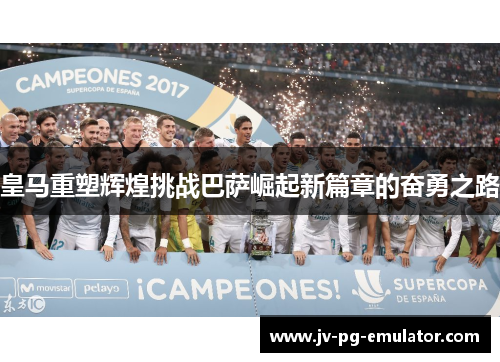 皇马重塑辉煌挑战巴萨崛起新篇章的奋勇之路