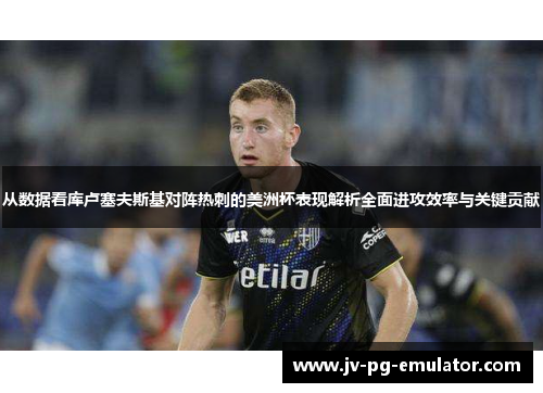 从数据看库卢塞夫斯基对阵热刺的美洲杯表现解析全面进攻效率与关键贡献