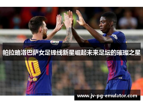 帕拉略洛巴萨女足锋线新星崛起未来足坛的璀璨之星