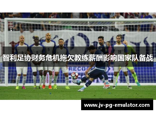 智利足协财务危机拖欠教练薪酬影响国家队备战