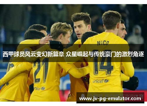 西甲球员风云变幻新篇章 众星崛起与传统豪门的激烈角逐