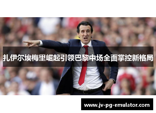 扎伊尔埃梅里崛起引领巴黎中场全面掌控新格局 扎伊尔埃梅里崛起引领巴黎中场全面掌控新格局