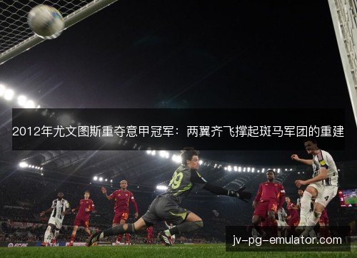 2012年尤文图斯重夺意甲冠军：两翼齐飞撑起斑马军团的重建
